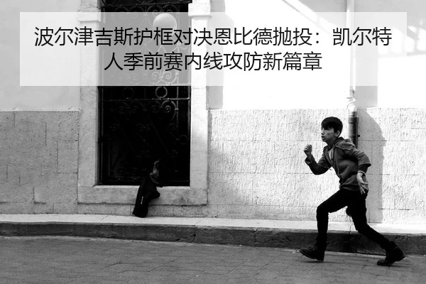 波尔津吉斯护框对决恩比德抛投：凯尔特人季前赛内线攻防新篇章